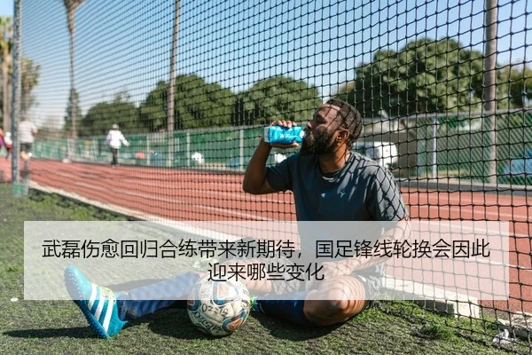 武磊伤愈回归合练带来新期待，国足锋线轮换会因此迎来哪些变化
